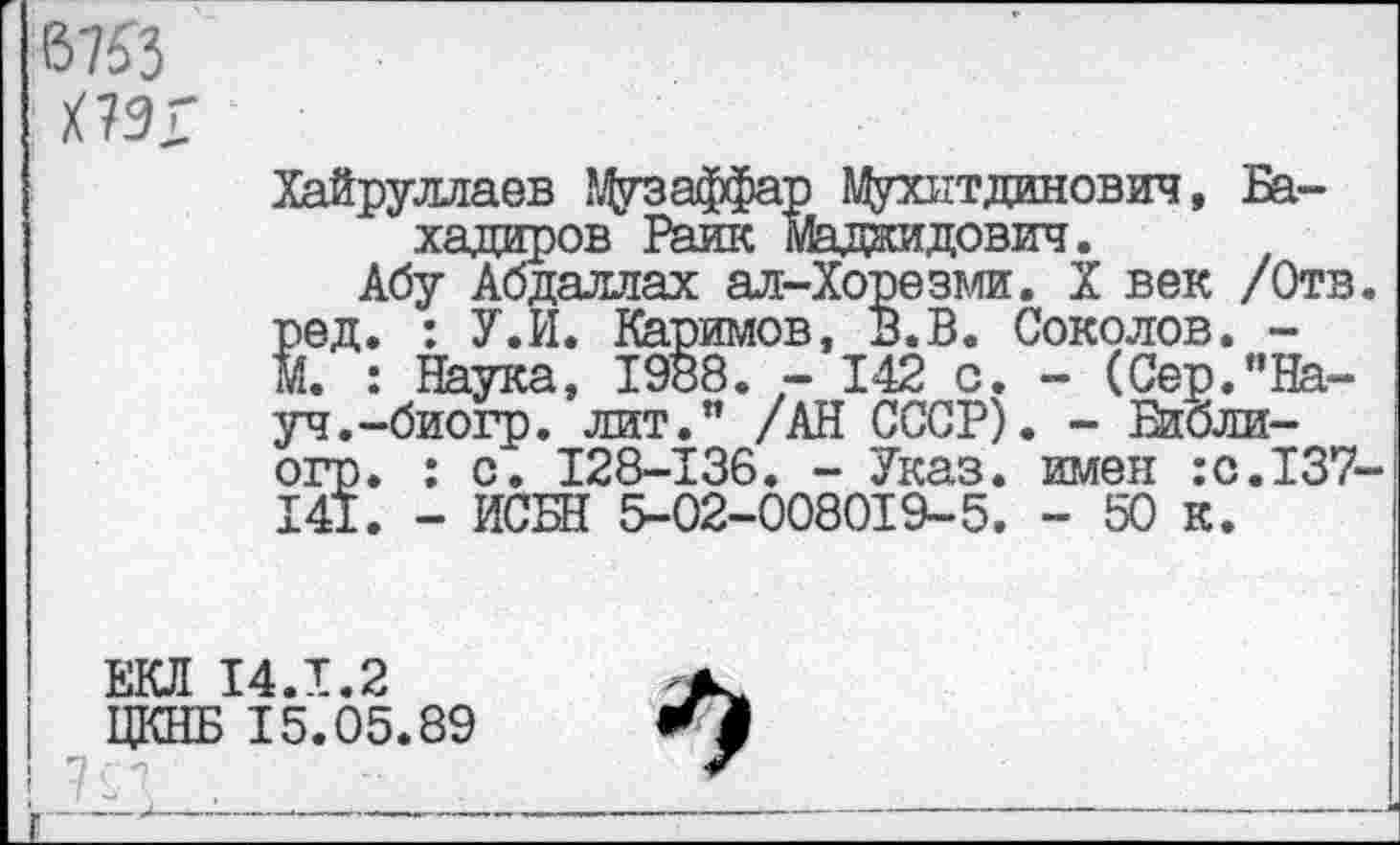 ﻿67^3
Х7ЭГ
Хайруллаев ЭДузаффар Л^ухитдинович, Ба-хадиров Раик Маджидович.
Абу Абдаллах ал-Хорезми. X век /Отв. Вед. : У.И. Каримов, В.В. Соколов. -:. : Наука, 1988. - 142 с. - (Сер."Науч.-биогр. лит." /АН СССР). - Еибли-огр. : с. 128-136. - Указ, шлеи :с.137-141. - ИСБН 5-02-008019-5. - 50 к.
ЕКЛ 14.1.2
ЦКНБ 15.05.89
